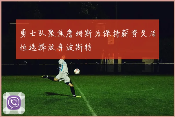 勇士队聚焦詹姆斯为保持薪资灵活性选择放弃波斯特
