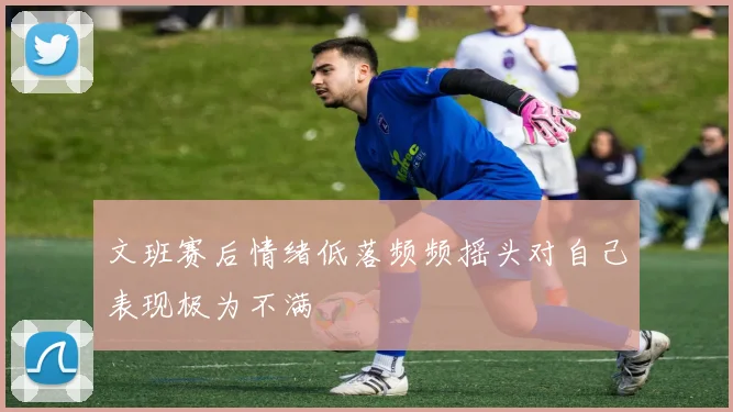 文班赛后情绪低落频频摇头对自己表现极为不满