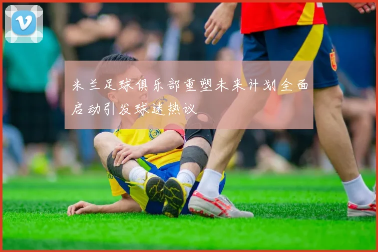 米兰足球俱乐部重塑未来计划全面启动引发球迷热议