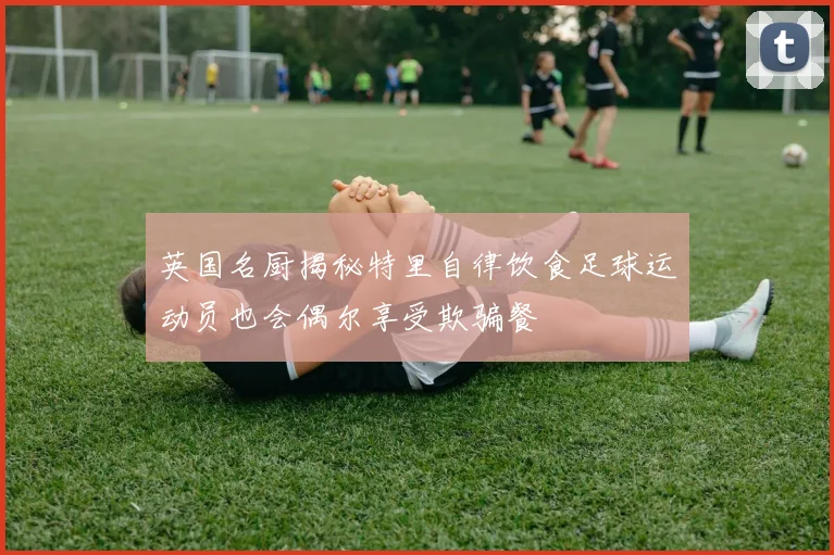 英国名厨揭秘特里自律饮食足球运动员也会偶尔享受欺骗餐