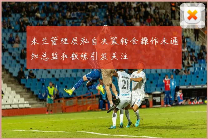 米兰管理层私自决策转会操作未通知总监和教练引发关注