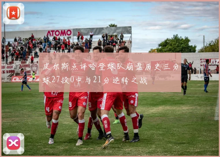 皮尔斯点评哈登球队崩盘历史三分球27投0中与21分逆转之战