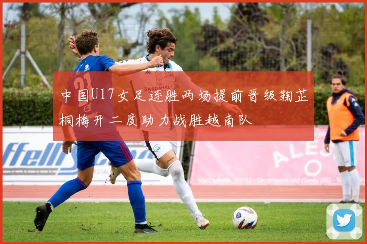 中国U17女足连胜两场提前晋级鞠芷桐梅开二度助力战胜越南队
