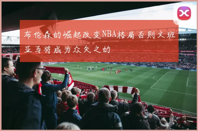 布伦森的崛起改变NBA格局否则文班亚马将成为众矢之的