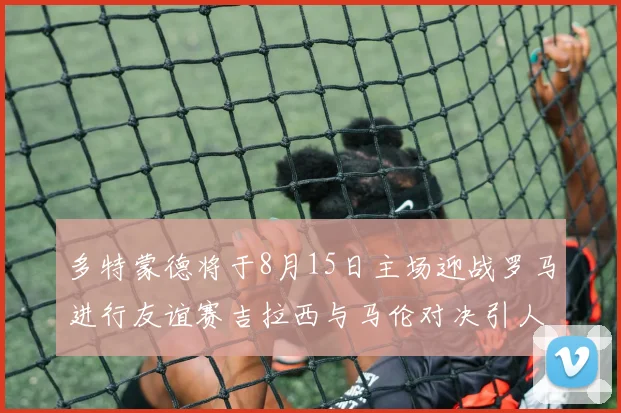 多特蒙德将于8月15日主场迎战罗马进行友谊赛吉拉西与马伦对决引人期待