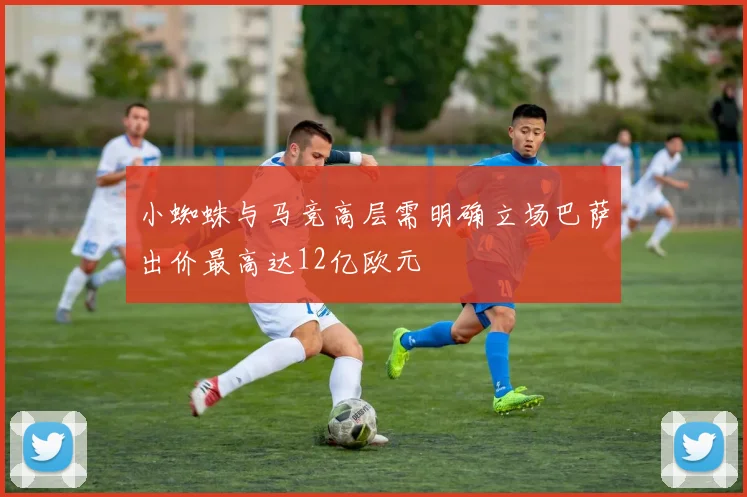 小蜘蛛与马竞高层需明确立场巴萨出价最高达12亿欧元