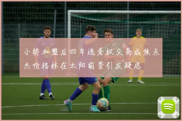 小桥加盟后四年选秀权交易成焦点杰伦格林在太阳前景引发疑虑