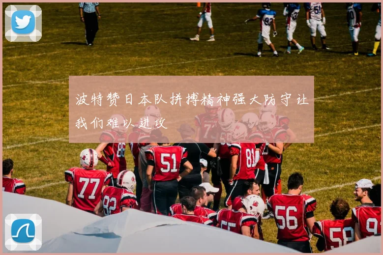 波特赞日本队拼搏精神强大防守让我们难以进攻