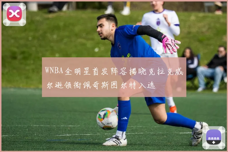 WNBA全明星首发阵容揭晓克拉克威尔逊领衔佩奇斯图尔特入选
