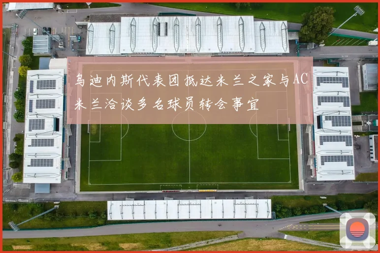 乌迪内斯代表团抵达米兰之家与AC米兰洽谈多名球员转会事宜